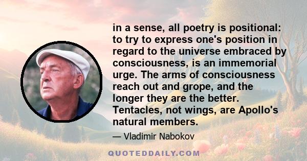 in a sense, all poetry is positional: to try to express one's position in regard to the universe embraced by consciousness, is an immemorial urge. The arms of consciousness reach out and grope, and the longer they are