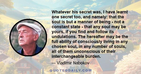 Whatever his secret was, I have learnt one secret too, and namely: that the soul is but a manner of being - not a constant state - that any soul may be yours, if you find and follow its undulations. The hereafter may be