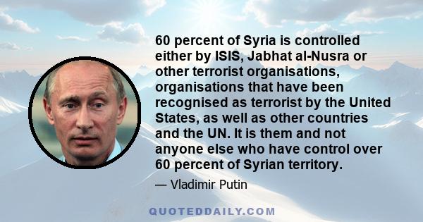 60 percent of Syria is controlled either by ISIS, Jabhat al-Nusra or other terrorist organisations, organisations that have been recognised as terrorist by the United States, as well as other countries and the UN. It is