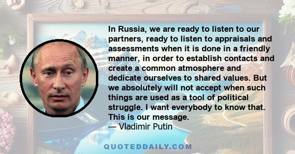 In Russia, we are ready to listen to our partners, ready to listen to appraisals and assessments when it is done in a friendly manner, in order to establish contacts and create a common atmosphere and dedicate ourselves