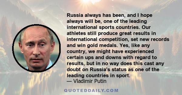 Russia always has been, and I hope always will be, one of the leading international sports countries. Our athletes still produce great results in international competition, set new records and win gold medals. Yes, like