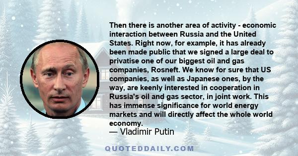 Then there is another area of activity - economic interaction between Russia and the United States. Right now, for example, it has already been made public that we signed a large deal to privatise one of our biggest oil