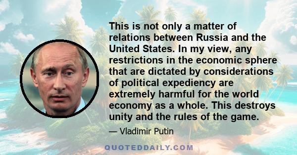 This is not only a matter of relations between Russia and the United States. In my view, any restrictions in the economic sphere that are dictated by considerations of political expediency are extremely harmful for the