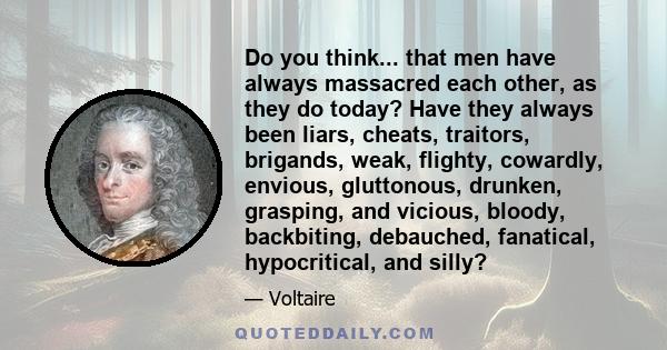 Do you think... that men have always massacred each other, as they do today? Have they always been liars, cheats, traitors, brigands, weak, flighty, cowardly, envious, gluttonous, drunken, grasping, and vicious, bloody,