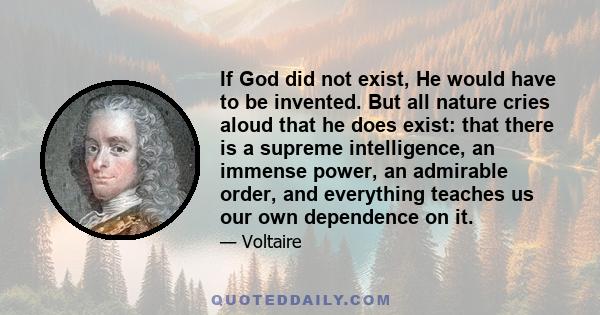 If God did not exist, He would have to be invented. But all nature cries aloud that he does exist: that there is a supreme intelligence, an immense power, an admirable order, and everything teaches us our own dependence