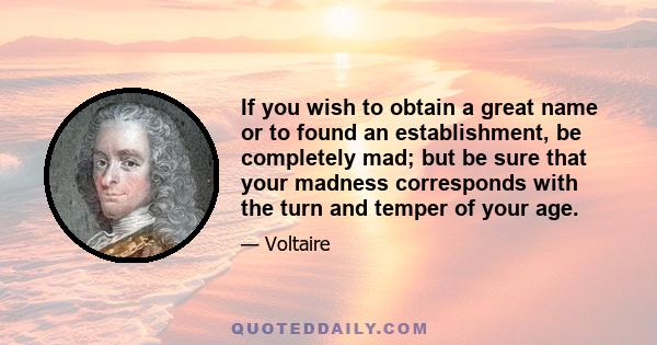 If you wish to obtain a great name or to found an establishment, be completely mad; but be sure that your madness corresponds with the turn and temper of your age.