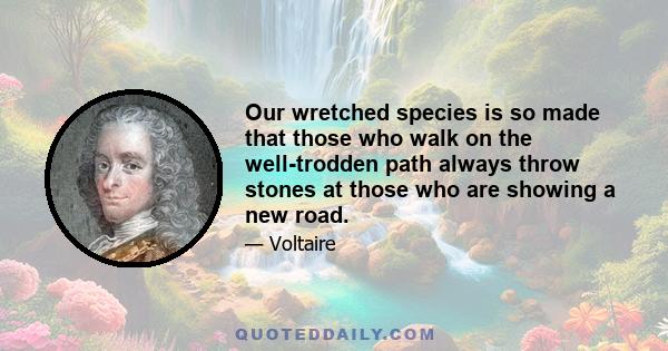 Our wretched species is so made that those who walk on the well-trodden path always throw stones at those who are showing a new road.