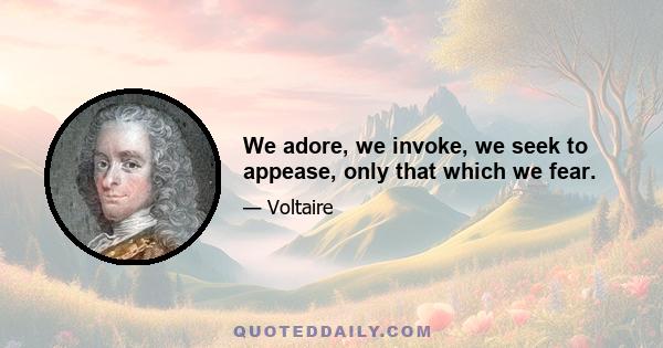 We adore, we invoke, we seek to appease, only that which we fear.