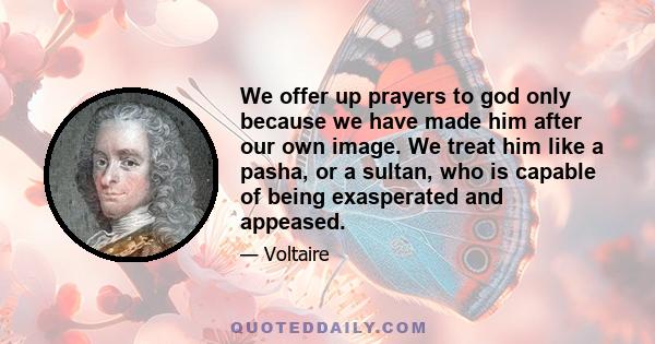 We offer up prayers to god only because we have made him after our own image. We treat him like a pasha, or a sultan, who is capable of being exasperated and appeased.