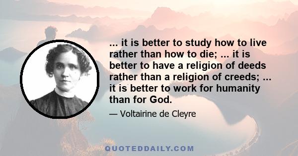 ... it is better to study how to live rather than how to die; ... it is better to have a religion of deeds rather than a religion of creeds; ... it is better to work for humanity than for God.