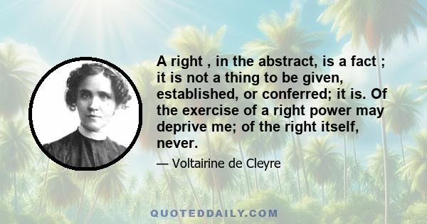 A right , in the abstract, is a fact ; it is not a thing to be given, established, or conferred; it is. Of the exercise of a right power may deprive me; of the right itself, never.
