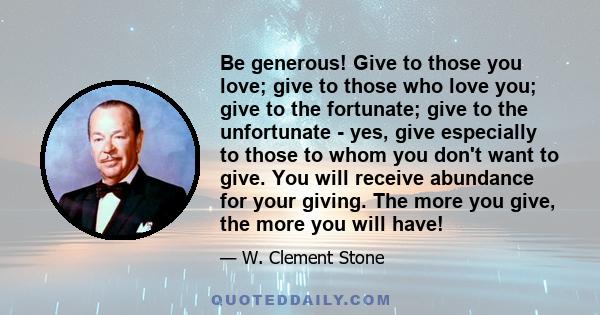 Be generous! Give to those you love; give to those who love you; give to the fortunate; give to the unfortunate - yes, give especially to those to whom you don't want to give. You will receive abundance for your giving.