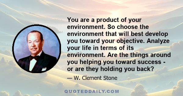 You are a product of your environment. So choose the environment that will best develop you toward your objective. Analyze your life in terms of its environment. Are the things around you helping you toward success - or