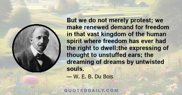 But we do not merely protest; we make renewed demand for freedom in that vast kingdom of the human spirit where freedom has ever had the right to dwell:the expressing of thought to unstuffed ears; the dreaming of dreams