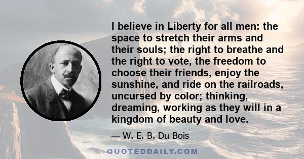 I believe in Liberty for all men: the space to stretch their arms and their souls; the right to breathe and the right to vote, the freedom to choose their friends, enjoy the sunshine, and ride on the railroads, uncursed