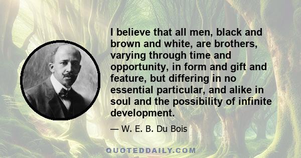 I believe that all men, black and brown, and white, are brothers, varying, through Time and Opportunity, in form and gift and feature, but differing in no essential particular, and alike in soul and in the possibility