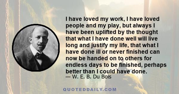 I have loved my work, I have loved people and my play, but always I have been uplifted by the thought that what I have done well will live long and justify my life, that what I have done ill or never finished can now be