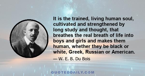 It is the trained, living human soul, cultivated and strengthened by long study and thought, that breathes the real breath of life into boys and girls and makes them human, whether they be black or white, Greek, Russian