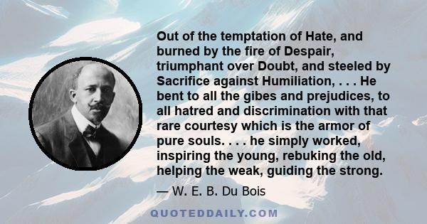 Out of the temptation of Hate, and burned by the fire of Despair, triumphant over Doubt, and steeled by Sacrifice against Humiliation, . . . He bent to all the gibes and prejudices, to all hatred and discrimination with