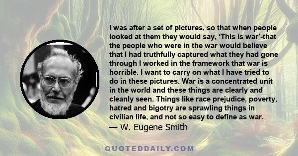 I was after a set of pictures, so that when people looked at them they would say, ‘This is war’-that the people who were in the war would believe that I had truthfully captured what they had gone through I worked in the