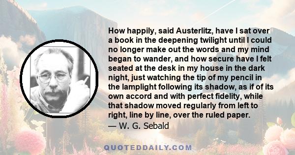 How happily, said Austerlitz, have I sat over a book in the deepening twilight until I could no longer make out the words and my mind began to wander, and how secure have I felt seated at the desk in my house in the