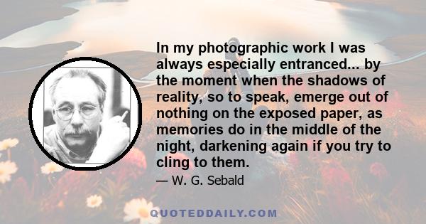 In my photographic work I was always especially entranced... by the moment when the shadows of reality, so to speak, emerge out of nothing on the exposed paper, as memories do in the middle of the night, darkening again