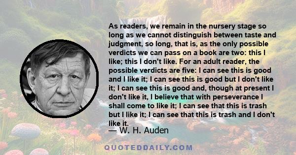 As readers, we remain in the nursery stage so long as we cannot distinguish between taste and judgment, so long, that is, as the only possible verdicts we can pass on a book are two: this I like; this I don't like. For