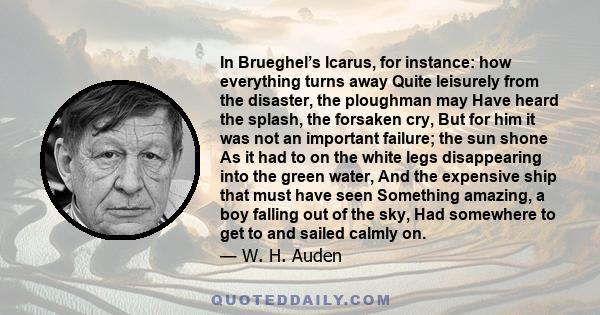 In Brueghel’s Icarus, for instance: how everything turns away Quite leisurely from the disaster, the ploughman may Have heard the splash, the forsaken cry, But for him it was not an important failure; the sun shone As