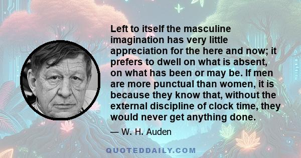 Left to itself the masculine imagination has very little appreciation for the here and now; it prefers to dwell on what is absent, on what has been or may be. If men are more punctual than women, it is because they know