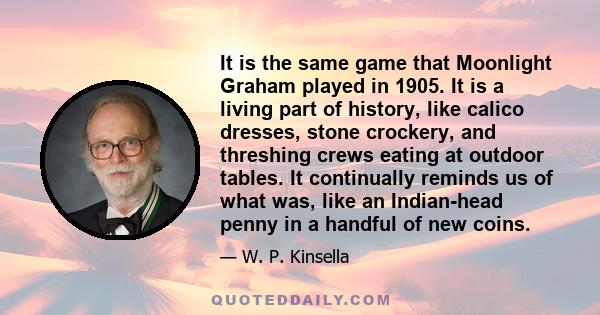It is the same game that Moonlight Graham played in 1905. It is a living part of history, like calico dresses, stone crockery, and threshing crews eating at outdoor tables. It continually reminds us of what was, like an