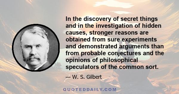 In the discovery of secret things and in the investigation of hidden causes, stronger reasons are obtained from sure experiments and demonstrated arguments than from probable conjectures and the opinions of