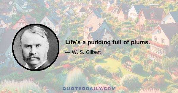 Life's a pudding full of plums.