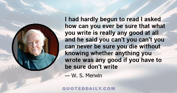 I had hardly begun to read I asked how can you ever be sure that what you write is really any good at all and he said you can't you can't you can never be sure you die without knowing whether anything you wrote was any