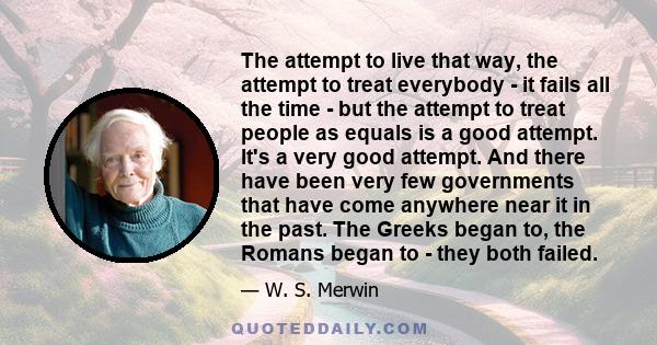 The attempt to live that way, the attempt to treat everybody - it fails all the time - but the attempt to treat people as equals is a good attempt. It's a very good attempt. And there have been very few governments that