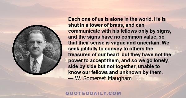Each one of us is alone in the world. He is shut in a tower of brass, and can communicate with his fellows only by signs, and the signs have no common value, so that their sense is vague and uncertain. We seek pitifully