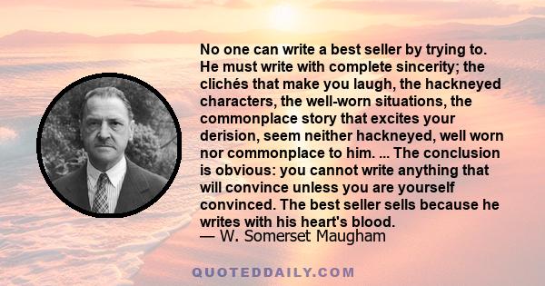 No one can write a best seller by trying to. He must write with complete sincerity; the clichés that make you laugh, the hackneyed characters, the well-worn situations, the commonplace story that excites your derision,