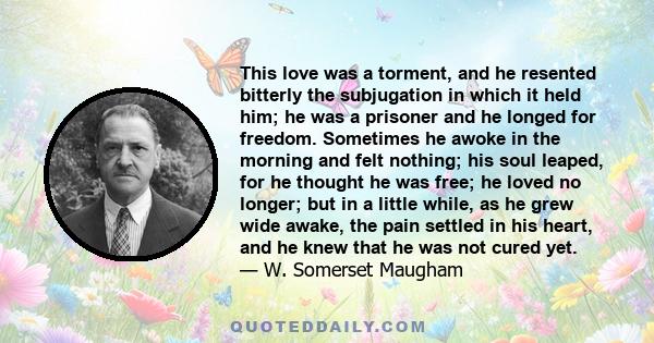 This love was a torment, and he resented bitterly the subjugation in which it held him; he was a prisoner and he longed for freedom. Sometimes he awoke in the morning and felt nothing; his soul leaped, for he thought he
