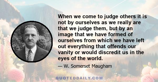 When we come to judge others it is not by ourselves as we really are that we judge them, but by an image that we have formed of ourselves from which we have left out everything that offends our vanity or would discredit