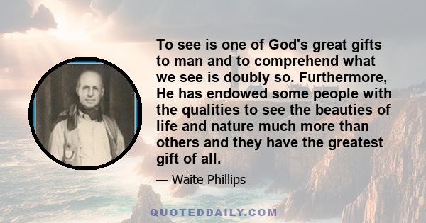 To see is one of God's great gifts to man and to comprehend what we see is doubly so. Furthermore, He has endowed some people with the qualities to see the beauties of life and nature much more than others and they have