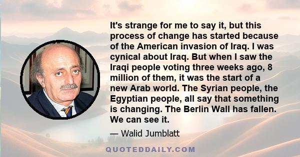 It's strange for me to say it, but this process of change has started because of the American invasion of Iraq. I was cynical about Iraq. But when I saw the Iraqi people voting three weeks ago, 8 million of them, it was