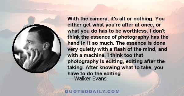 With the camera, it's all or nothing. You either get what you're after at once, or what you do has to be worthless. I don't think the essence of photography has the hand in it so much. The essence is done very quietly