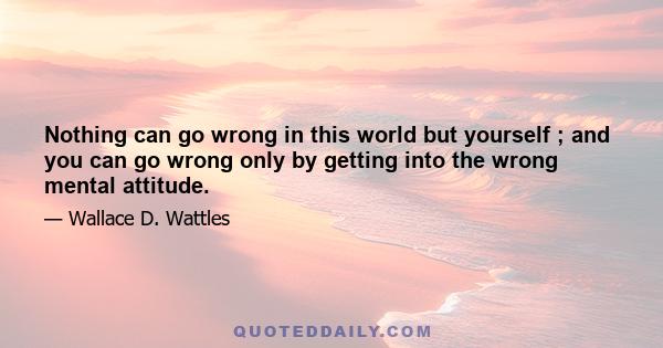 Nothing can go wrong in this world but yourself ; and you can go wrong only by getting into the wrong mental attitude.