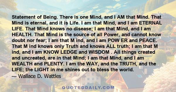 Statement of Being. There is one Mind, and I AM that Mind. That Mind is eternal, and it is Life. I am that Mind, and I am ETERNAL LIFE. That Mind knows no disease; I am that Mind, and I am HEALTH. That Mind is the