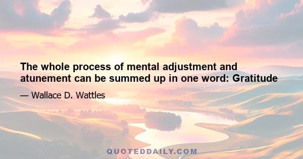 The whole process of mental adjustment and atunement can be summed up in one word: Gratitude