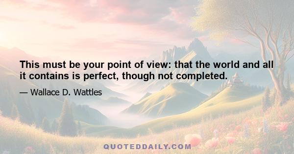 This must be your point of view: that the world and all it contains is perfect, though not completed.