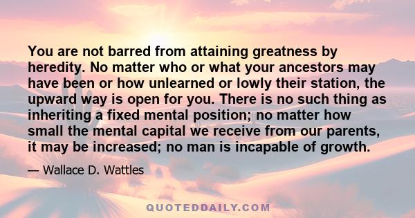 You are not barred from attaining greatness by heredity. No matter who or what your ancestors may have been or how unlearned or lowly their station, the upward way is open for you. There is no such thing as inheriting a