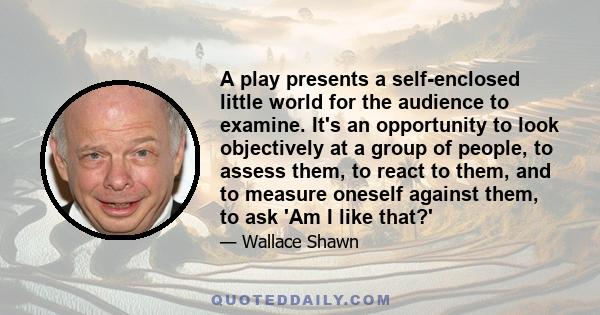 A play presents a self-enclosed little world for the audience to examine. It's an opportunity to look objectively at a group of people, to assess them, to react to them, and to measure oneself against them, to ask 'Am I
