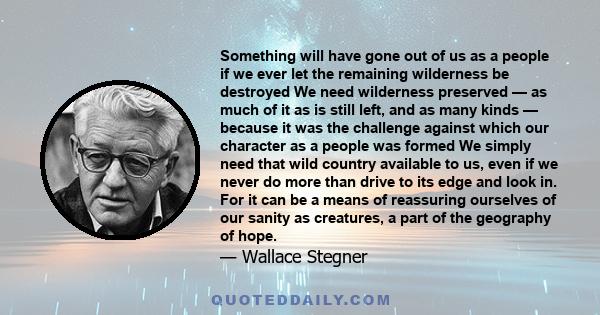 Something will have gone out of us as a people if we ever let the remaining wilderness be destroyed We need wilderness preserved — as much of it as is still left, and as many kinds — because it was the challenge against