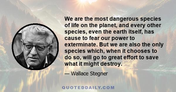 We are the most dangerous species of life on the planet, and every other species, even the earth itself, has cause to fear our power to exterminate. But we are also the only species which, when it chooses to do so, will