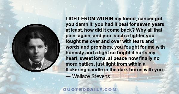 LIGHT FROM WITHIN my friend, cancer got you damn it: you had it beat for seven years at least. how did it come back? Why all that pain. again. and you, such a fighter you fought me over and over with tears and words and